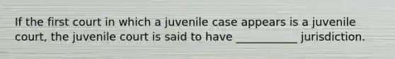 If the first court in which a juvenile case appears is a juvenile court, the juvenile court is said to have ___________ jurisdiction.