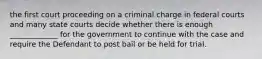 the first court proceeding on a criminal charge in federal courts and many state courts decide whether there is enough _____________ for the government to continue with the case and require the Defendant to post bail or be held for trial.