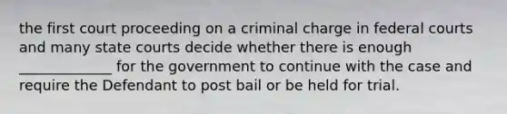 the first court proceeding on a criminal charge in federal courts and many state courts decide whether there is enough _____________ for the government to continue with the case and require the Defendant to post bail or be held for trial.