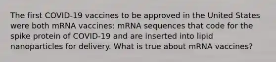 The first COVID-19 vaccines to be approved in the United States were both mRNA vaccines: mRNA sequences that code for the spike protein of COVID-19 and are inserted into lipid nanoparticles for delivery. What is true about mRNA vaccines?