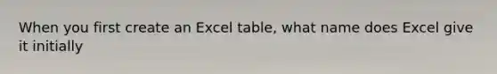 When you first create an Excel table, what name does Excel give it initially