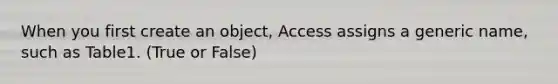 When you first create an object, Access assigns a generic name, such as Table1. (True or False)