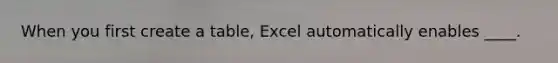 When you first create a table, Excel automatically enables ____.