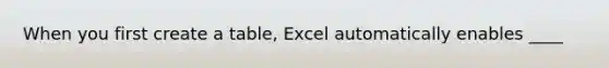 When you first create a table, Excel automatically enables ____