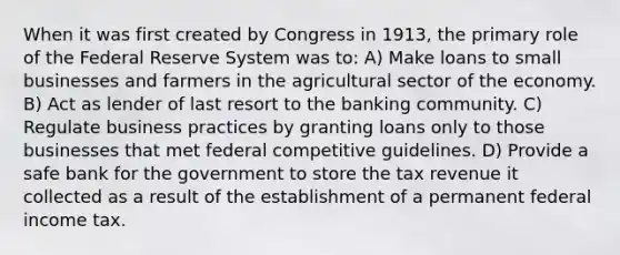 When it was first created by Congress in 1913, the primary role of the Federal Reserve System was to: A) Make loans to small businesses and farmers in the agricultural sector of the economy. B) Act as lender of last resort to the banking community. C) Regulate business practices by granting loans only to those businesses that met federal competitive guidelines. D) Provide a safe bank for the government to store the tax revenue it collected as a result of the establishment of a permanent federal income tax.