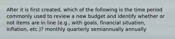 After it is first created, which of the following is the time period commonly used to review a new budget and identify whether or not items are in line (e.g., with goals, financial situation, inflation, etc.)? monthly quarterly semiannually annually