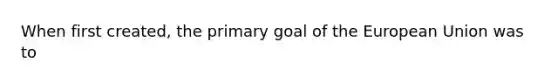 When first created, the primary goal of the European Union was to