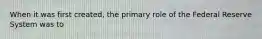 When it was first created, the primary role of the Federal Reserve System was to