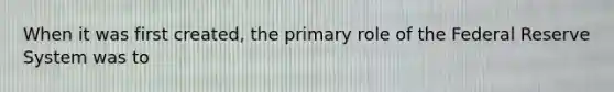 When it was first created, the primary role of the Federal Reserve System was to