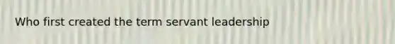 Who first created the term servant leadership