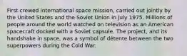 First crewed international space mission, carried out jointly by the United States and the Soviet Union in July 1975. Millions of people around the world watched on television as an American spacecraft docked with a Soviet capsule. The project, and its handshake in space, was a symbol of détente between the two superpowers during the Cold War.