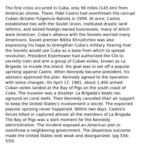 The first crisis occurred in Cuba, only 90 miles (145 km) from American shores. There, Fidel Castro had overthrown the corrupt Cuban dictator Fulgencio Batista in 1959. At once, Castro established ties with the Soviet Union, instituted drastic land reforms, and seized foreign-owned businesses, many of which were American. Cuba's alliance with the Soviets worried many Americans. Soviet premier Nikita Khrushchev was also expressing his hope to strengthen Cuba's military. Fearing that the Soviets would use Cuba as a base from which to spread revolution, President Eisenhower had authorized the CIA to secretly train and arm a group of Cuban exiles, known as La Brigada, to invade the island. His goal was to set off a popular uprising against Castro. When Kennedy became president, his advisers approved the plan. Kennedy agreed to the operation with some changes. On April 17, 1961, about 1,400 armed Cuban exiles landed at the Bay of Pigs on the south coast of Cuba. The invasion was a disaster. La Brigada's boats ran aground on coral reefs. Then Kennedy canceled their air support to keep the United States's involvement a secret. The expected popular uprising never happened. Within two days, Castro's forces killed or captured almost all the members of La Brigada. The Bay of Pigs was a dark moment for the Kennedy administration. The incident exposed an American plot to overthrow a neighboring government. The disastrous outcome made the United States look weak and disorganized. (pg 534-535)