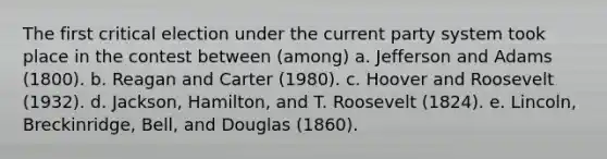 The first critical election under the current party system took place in the contest between (among) a. Jefferson and Adams (1800). b. Reagan and Carter (1980). c. Hoover and Roosevelt (1932). d. Jackson, Hamilton, and T. Roosevelt (1824). e. Lincoln, Breckinridge, Bell, and Douglas (1860).