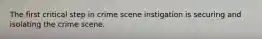 The first critical step in crime scene instigation is securing and isolating the crime scene.