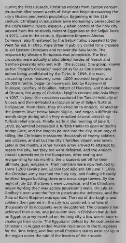 During the First Crusade, Christian knights from Europe capture Jerusalem after seven weeks of siege and begin massacring the city's Muslim and Jewish population. Beginning in the 11th century, Christians in Jerusalem were increasingly persecuted by the city's Islamic rulers, especially when control of the holy city passed from the relatively tolerant Egyptians to the Seljuk Turks in 1071. Late in the century, Byzantine Emperor Alexius Comenus, also threatened by the Seljuk Turks, appealed to the West for aid. In 1095, Pope Urban II publicly called for a crusade to aid Eastern Christians and recover the holy lands. The response by Western Europeans was immediate. The first crusaders were actually undisciplined hordes of French and German peasants who met with little success. One group, known as the "People's Crusade," reached as far as Constantinople before being annihilated by the Turks. In 1096, the main crusading force, featuring some 4,000 mounted knights and 25,000 infantry, began to move east. Led by Raymond of Toulouse, Godfrey of Bouillon, Robert of Flanders, and Bohemond of Otranto, the army of Christian knights crossed into Asia Minor in 1097. In June, the crusaders captured the Turkish-held city of Nicaea and then defeated a massive army of Seljuk Turks at Dorylaeum. From there, they marched on to Antioch, located on the Orontes River below Mount Silpius, and began a difficult six-month siege during which they repulsed several attacks by Turkish relief armies. Finally, early in the morning of June 3, 1098, Bohemond persuaded a Turkish traitor to open Antioch's Bridge Gate, and the knights poured into the city. In an orgy of killing, the Christians massacred thousands of enemy soldiers and citizens, and all but the city's fortified citadel was taken. Later in the month, a large Turkish army arrived to attempt to regain the city, but they too were defeated, and the Antioch citadel surrendered to the Europeans. After resting and reorganizing for six months, the crusaders set off for their ultimate goal, Jerusalem. Their numbers were now reduced to some 1,200 cavalry and 12,000 foot soldiers. On June 7, 1099, the Christian army reached the holy city, and finding it heavily fortified, began building three enormous siege towers. By the night of July 13, the towers were complete, and the Christians began fighting their way across Jerusalem's walls. On July 14, Godfrey's men were the first to penetrate the defenses, and the Gate of Saint Stephen was opened. The rest of the knights and soldiers then poured in, the city was captured, and tens of thousands of its occupants were slaughtered. The crusaders had achieved their aims, and Jerusalem was in Christian hands, but an Egyptian army marched on the holy city a few weeks later to challenge their claim. The Egyptians' defeat by the outnumbered Christians in August ended Muslim resistance to the Europeans for the time being, and five small Christian states were set up in the region under the rule of the leaders of the crusade.