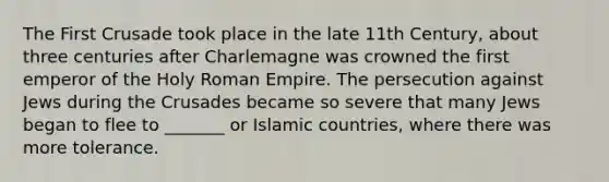 The First Crusade took place in the late 11th Century, about three centuries after Charlemagne was crowned the first emperor of the Holy Roman Empire. The persecution against Jews during the Crusades became so severe that many Jews began to flee to _______ or Islamic countries, where there was more tolerance.