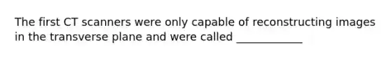 The first CT scanners were only capable of reconstructing images in the transverse plane and were called ____________
