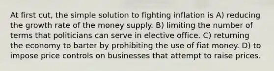 At first cut, the simple solution to fighting inflation is A) reducing the growth rate of the money supply. B) limiting the number of terms that politicians can serve in elective office. C) returning the economy to barter by prohibiting the use of fiat money. D) to impose price controls on businesses that attempt to raise prices.