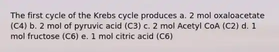 The first cycle of the Krebs cycle produces a. 2 mol oxaloacetate (C4) b. 2 mol of pyruvic acid (C3) c. 2 mol Acetyl CoA (C2) d. 1 mol fructose (C6) e. 1 mol citric acid (C6)