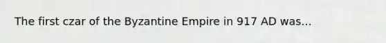 The first czar of the Byzantine Empire in 917 AD was...