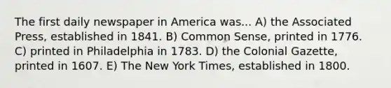 The first daily newspaper in America was... A) the Associated Press, established in 1841. B) Common Sense, printed in 1776. C) printed in Philadelphia in 1783. D) the Colonial Gazette, printed in 1607. E) The New York Times, established in 1800.