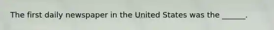 The first daily newspaper in the United States was the ______.