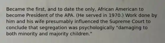 Became the first, and to date the only, African American to become President of the APA. (He served in 1970.) Work done by him and his wife presumably influenced the Supreme Court to conclude that segregation was psychologically "damaging to both minority and majority children."