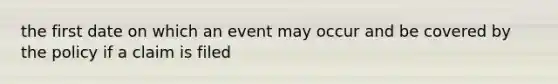 the first date on which an event may occur and be covered by the policy if a claim is filed