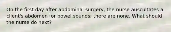 On the first day after abdominal surgery, the nurse auscultates a client's abdomen for bowel sounds; there are none. What should the nurse do next?