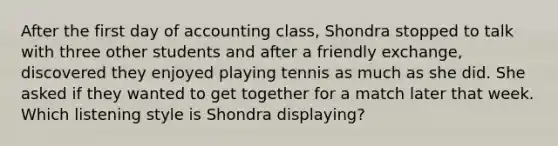 After the first day of accounting class, Shondra stopped to talk with three other students and after a friendly exchange, discovered they enjoyed playing tennis as much as she did. She asked if they wanted to get together for a match later that week. Which listening style is Shondra displaying?