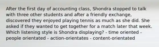 After the first day of accounting class, Shondra stopped to talk with three other students and after a friendly exchange, discovered they enjoyed playing tennis as much as she did. She asked if they wanted to get together for a match later that week. Which listening style is Shondra displaying? - time oriented - people orientated - action-orientates - content-orientated