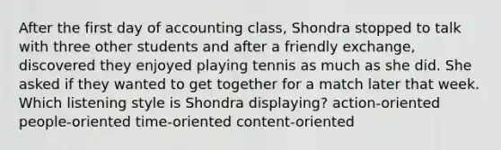 After the first day of accounting class, Shondra stopped to talk with three other students and after a friendly exchange, discovered they enjoyed playing tennis as much as she did. She asked if they wanted to get together for a match later that week. Which listening style is Shondra displaying? action-oriented people-oriented time-oriented content-oriented