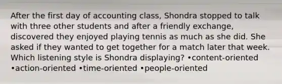 After the first day of accounting class, Shondra stopped to talk with three other students and after a friendly exchange, discovered they enjoyed playing tennis as much as she did. She asked if they wanted to get together for a match later that week. Which listening style is Shondra displaying? •content-oriented •action-oriented •time-oriented •people-oriented