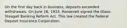 On the first day back in business, deposits exceeded withdrawals. On June 16, 1933, Roosevelt signed the Glass-Steagall Banking Reform Act. This law created the Federal Deposit Insurance Corporation.