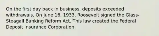 On the first day back in business, deposits exceeded withdrawals. On June 16, 1933, Roosevelt signed the Glass-Steagall Banking Reform Act. This law created the Federal Deposit Insurance Corporation.