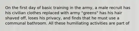 On the first day of basic training in the army, a male recruit has his civilian clothes replaced with army "greens" has his hair shaved off, loses his privacy, and finds that he must use a communal bathroom. All these humiliating activities are part of