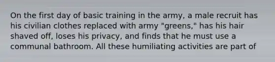 On the first day of basic training in the army, a male recruit has his civilian clothes replaced with army "greens," has his hair shaved off, loses his privacy, and finds that he must use a communal bathroom. All these humiliating activities are part of