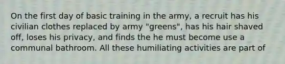 On the first day of basic training in the army, a recruit has his civilian clothes replaced by army "greens", has his hair shaved off, loses his privacy, and finds the he must become use a communal bathroom. All these humiliating activities are part of