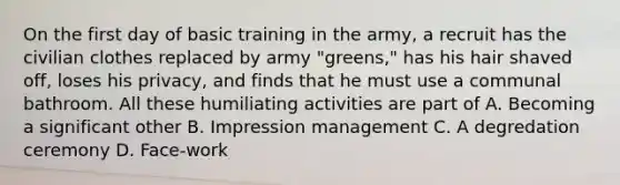 On the first day of basic training in the army, a recruit has the civilian clothes replaced by army "greens," has his hair shaved off, loses his privacy, and finds that he must use a communal bathroom. All these humiliating activities are part of A. Becoming a significant other B. Impression management C. A degredation ceremony D. Face-work