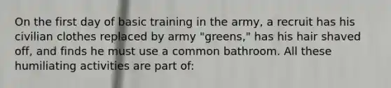 On the first day of basic training in the army, a recruit has his civilian clothes replaced by army "greens," has his hair shaved off, and finds he must use a common bathroom. All these humiliating activities are part of: