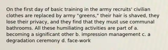 On the first day of basic training in the army recruits' civilian clothes are replaced by army "greens," their hair is shaved, they lose their privacy, and they find that they must use communal bathrooms. All these humiliating activities are part of a. becoming a significant other b. impression management c. a degradation ceremony d. face-work