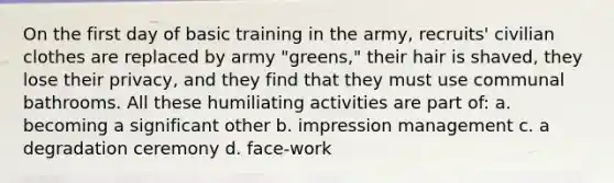 On the first day of basic training in the army, recruits' civilian clothes are replaced by army "greens," their hair is shaved, they lose their privacy, and they find that they must use communal bathrooms. All these humiliating activities are part of: a. becoming a significant other b. impression management c. a degradation ceremony d. face-work