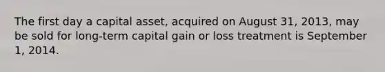 The first day a capital asset, acquired on August 31, 2013, may be sold for long-term capital gain or loss treatment is September 1, 2014.