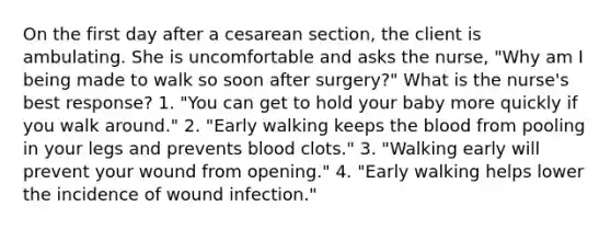 On the first day after a cesarean section, the client is ambulating. She is uncomfortable and asks the nurse, "Why am I being made to walk so soon after surgery?" What is the nurse's best response? 1. "You can get to hold your baby more quickly if you walk around." 2. "Early walking keeps the blood from pooling in your legs and prevents blood clots." 3. "Walking early will prevent your wound from opening." 4. "Early walking helps lower the incidence of wound infection."