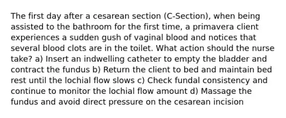 The first day after a cesarean section (C-Section), when being assisted to the bathroom for the first time, a primavera client experiences a sudden gush of vaginal blood and notices that several blood clots are in the toilet. What action should the nurse take? a) Insert an indwelling catheter to empty the bladder and contract the fundus b) Return the client to bed and maintain bed rest until the lochial flow slows c) Check fundal consistency and continue to monitor the lochial flow amount d) Massage the fundus and avoid direct pressure on the cesarean incision