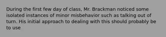 During the first few day of class, Mr. Brackman noticed some isolated instances of minor misbehavior such as talking out of turn. His initial approach to dealing with this should probably be to use