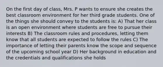 On the first day of class, Mrs. P wants to ensure she creates the best classroom environment for her third grade students. One of the things she should convey to the students is: A) That her class is an open environment where students are free to pursue their interests B) The classroom rules and procedures, letting them know that all students are expected to follow the rules C) The importance of letting their parents know the scope and sequence of the upcoming school year D) Her background in education and the credentials and qualifications she holds