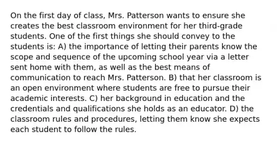 On the first day of class, Mrs. Patterson wants to ensure she creates the best classroom environment for her third-grade students. One of the first things she should convey to the students is: A) the importance of letting their parents know the scope and sequence of the upcoming school year via a letter sent home with them, as well as the best means of communication to reach Mrs. Patterson. B) that her classroom is an open environment where students are free to pursue their academic interests. C) her background in education and the credentials and qualifications she holds as an educator. D) the classroom rules and procedures, letting them know she expects each student to follow the rules.