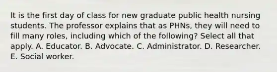 It is the first day of class for new graduate public health nursing students. The professor explains that as PHNs, they will need to fill many roles, including which of the following? Select all that apply. A. Educator. B. Advocate. C. Administrator. D. Researcher. E. Social worker.