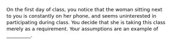 On the first day of class, you notice that the woman sitting next to you is constantly on her phone, and seems uninterested in participating during class. You decide that she is taking this class merely as a requirement. Your assumptions are an example of __________.